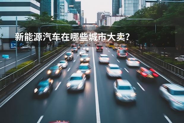 新能源汽车在哪些城市大卖？