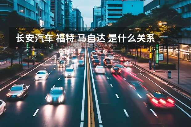 长安汽车 福特 马自达 是什么关系？