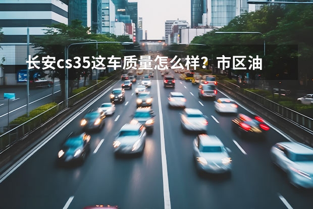 长安cs35这车质量怎么样？市区油耗高吗？我新手经常走山路，用这车如何？给说说这车！谢谢