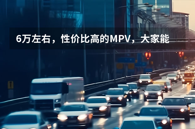 6万左右，性价比高的MPV，大家能推荐一个么？（6万左右想买一辆家庭汽车，哪款车比较耐用、配置较好的？谁能帮出个注意！）