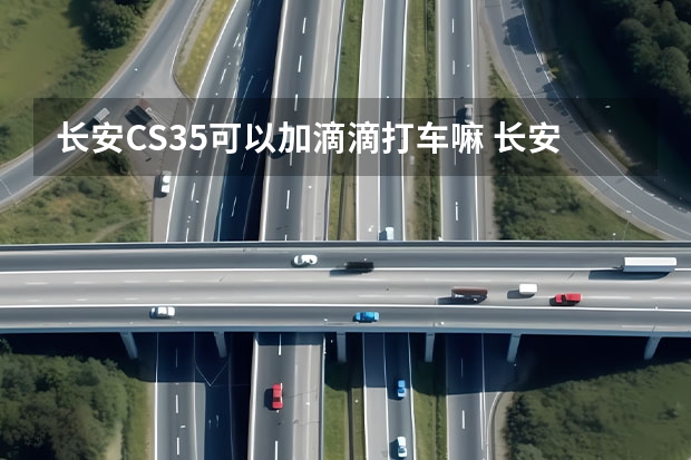 长安CS35可以加滴滴打车嘛 长安睿骋汽车能不能参加滴滴专车