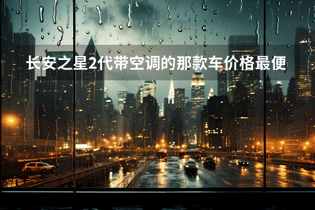 长安之星2代带空调的那款车价格最便宜？ 长安之星2代系列最新报价?