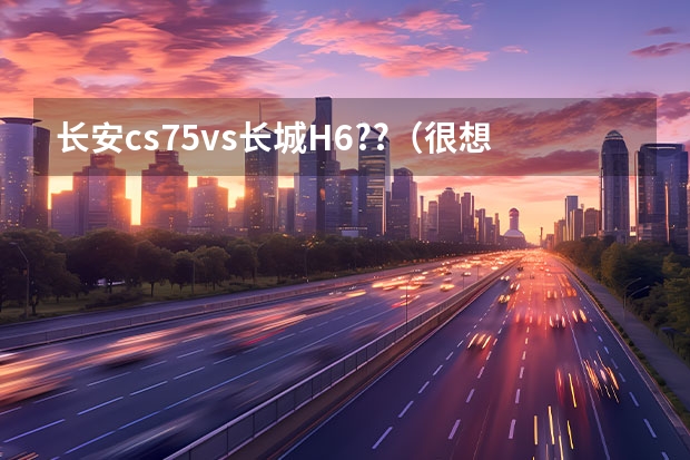 长安cs75vs长城H6??（很想了解长安新能源汽车车型，无奈网上资料太少，懂行的大神来说说吧~）