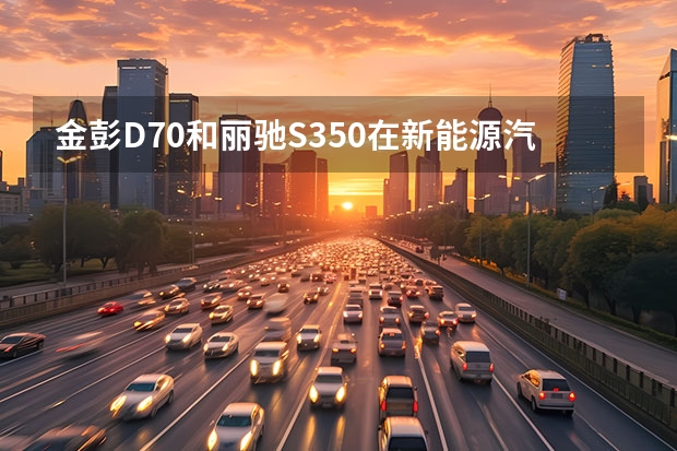 金彭D70和丽驰S350在新能源汽车排行榜上谁排名靠前？ 长安汽车北京新能源汽车生产基地