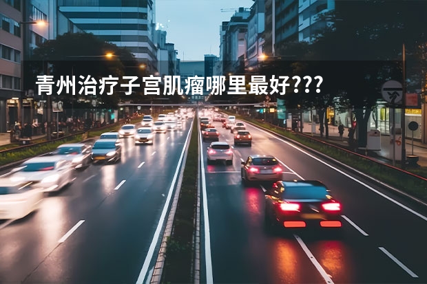 青州治疗子宫肌瘤哪里最好???