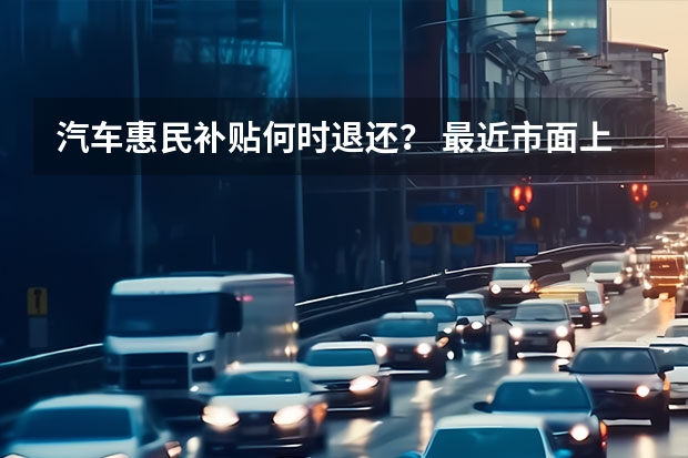 汽车惠民补贴何时退还？ 最近市面上新出了一种纯电动小货车 就是那种前面驾驶仓后面是一个2米多长的斗，4s店的销售人员说不用