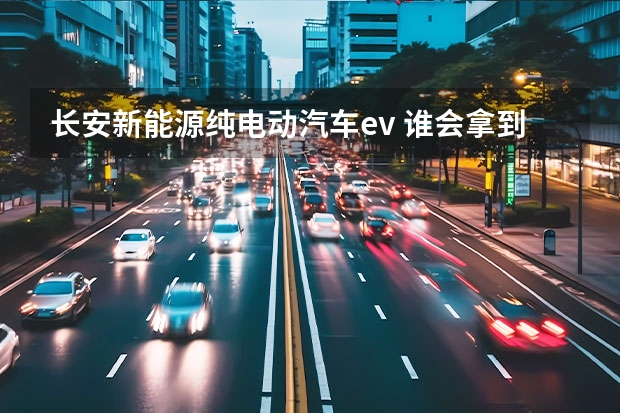 长安新能源纯电动汽车ev 谁会拿到新能源汽车最后8个生产资质