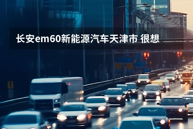 长安em60新能源汽车天津市 很想了解长安新能源汽车车型，无奈网上资料太少，懂行的大神来说说吧~