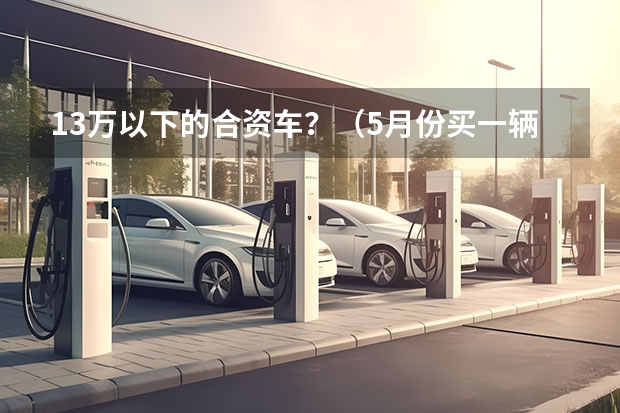 13万以下的合资车？（5月份买一辆车，价格控制在13万以内，新宝来朗逸，奔腾B70帝豪ec8,长安睿聘，看了各种车的评论，各有优劣）