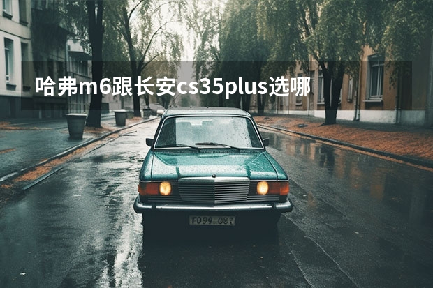 哈弗m6跟长安cs35plus选哪个？求个懂的500分