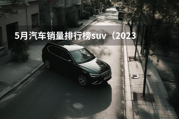 5月汽车销量排行榜suv（2023年5月汽车销量排行榜 2023年5月哪款车卖得好 五月份卖的最好的车型）