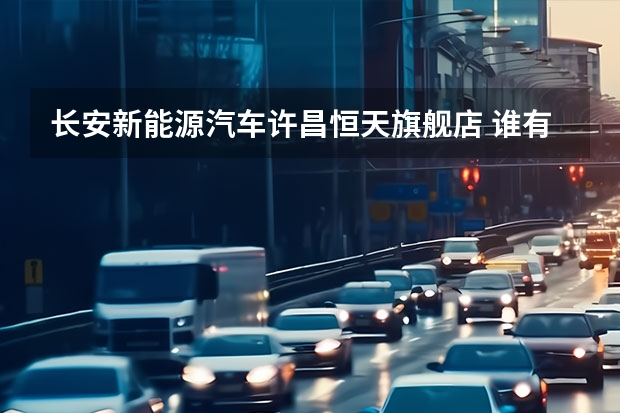 长安新能源汽车许昌恒天旗舰店 谁有长安以纯专卖店地址的，告诉一下。