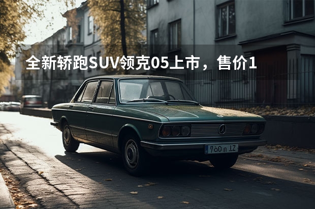 全新轿跑SUV领克05上市，售价17.58—21.28万元（领克05选购指南，5+1款车型详解，性价比最高是哪款？）