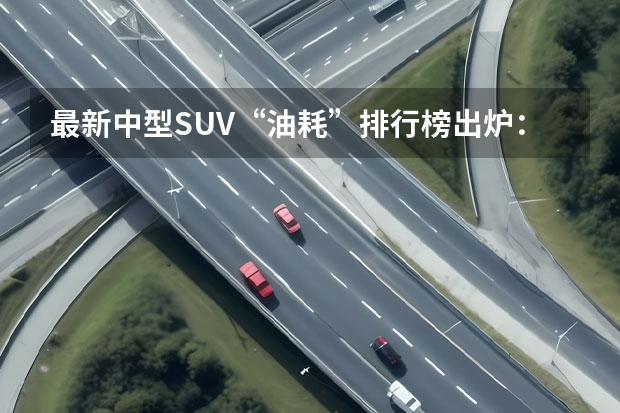 最新中型SUV“油耗”排行榜出炉：瑞虎8前三，昂科威力压途观L！（国产汽车质量排行榜）