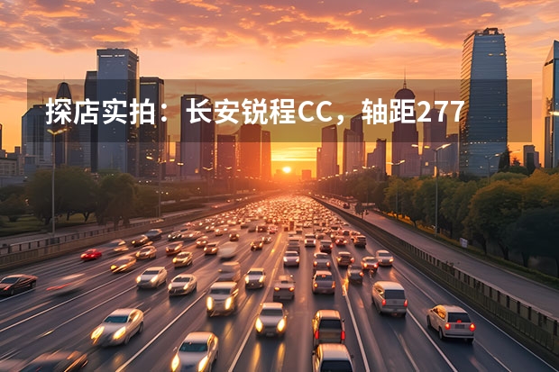 探店实拍：长安锐程CC，轴距2770mm，9.79万起，1.5T爆180马力 长安锐程CC蓝鲸版到店，配置曝光，四轮独悬加持，配前泊车雷达！