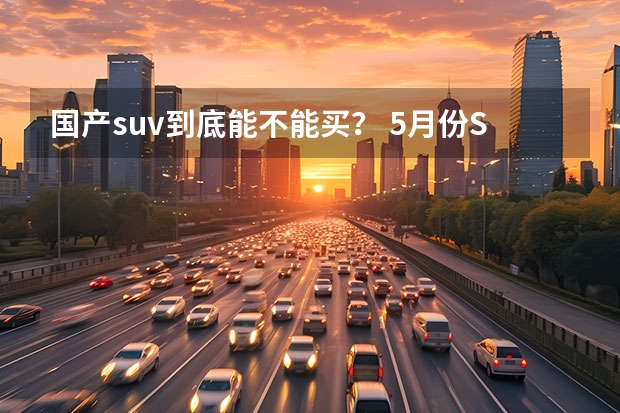 国产suv到底能不能买？ 5月份SUV销量解析，蓝山成黑马国产车霸榜，合资稍有回暖