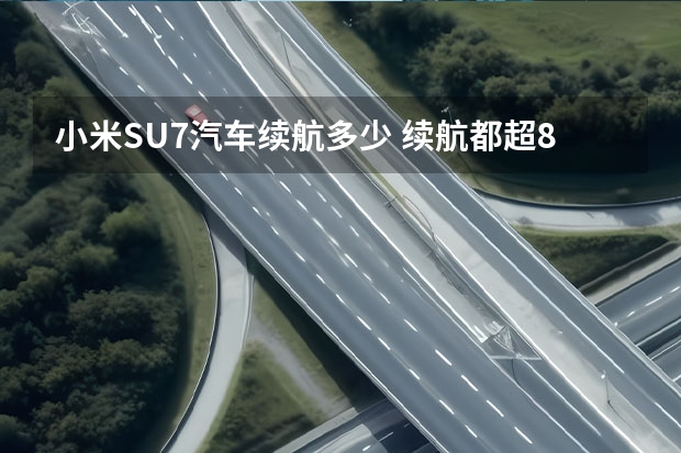 小米SU7汽车续航多少 续航都超800公里，智界S7、小米SU7等拒绝续航焦虑