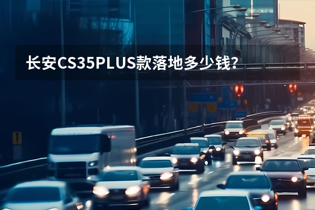 长安CS35PLUS款落地多少钱？