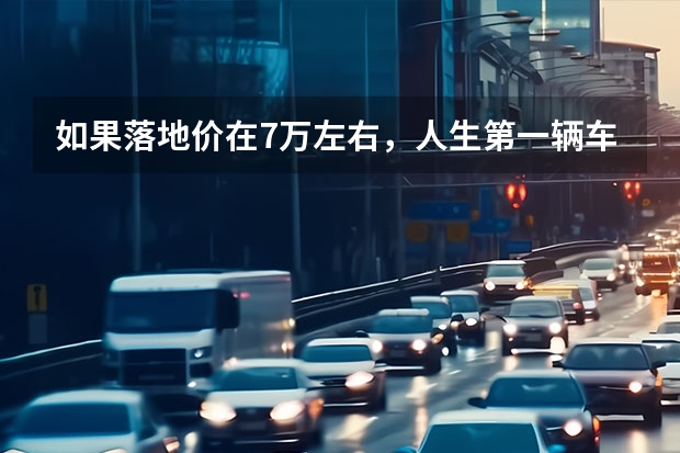 如果落地价在7万左右，人生第一辆车应该怎么选？