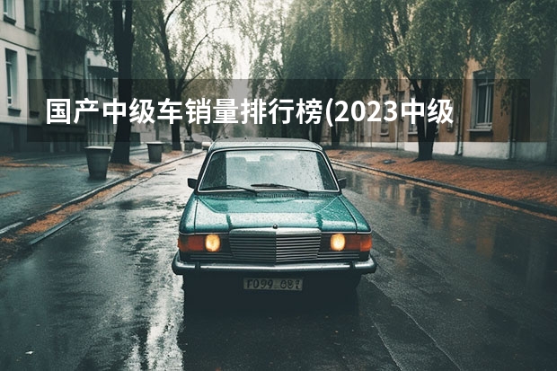 国产中级车销量排行榜(2023中级车销量)（国产轿车销量排行榜：前十强解析）