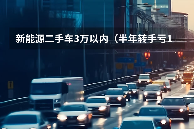 新能源二手车3万以内（半年转手亏10万？关于新能源二手车的