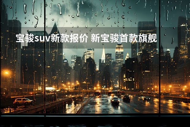 宝骏suv新款报价 新宝骏首款旗舰SUV曝光，内饰豪华，轴距2.9米，超过汉兰达