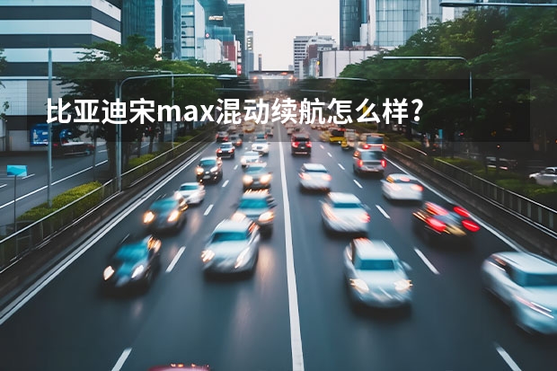 比亚迪宋max混动续航怎么样?