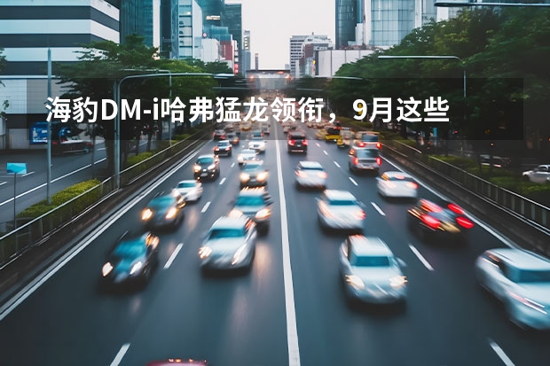 海豹DM-i/哈弗猛龙领衔，9月这些全新车将上市！（长城电动汽车有哪几款）