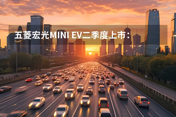 五菱宏光MINI EV二季度上市：车长不到3米，NEDC续航最高170公里 拒绝老年代步车，这几款电动小车便宜又好开，关键用车成本低