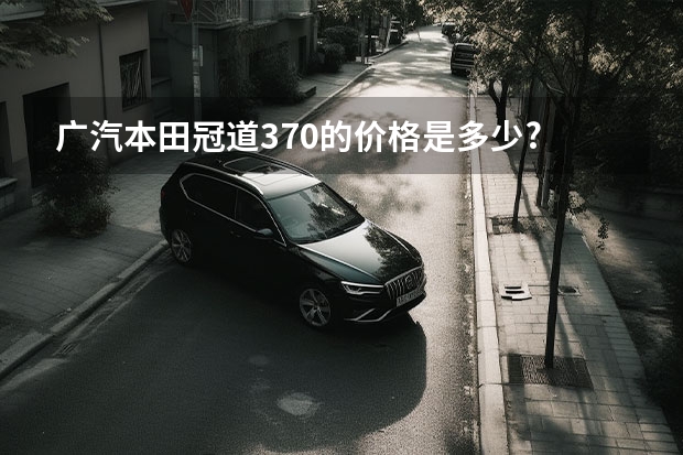 广汽本田冠道370的价格是多少? 详细介绍市场行情和购车方法