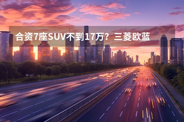 合资7座SUV不到17万？三菱欧蓝德行情调查，全系享1万优惠（三菱劲炫，10万内“最佳”合资SUV，全系国六发动机，日系出品）