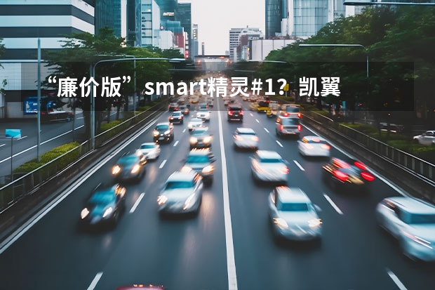 “廉价版”smart精灵#1？凯翼2款微型电动车惊到我了 3万以内的新能源汽车