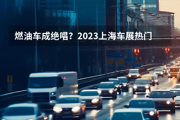 燃油车成绝唱？2023上海车展热门燃油车前瞻 AO级新能源车归于平淡 微型车市场即将迎来洗牌？