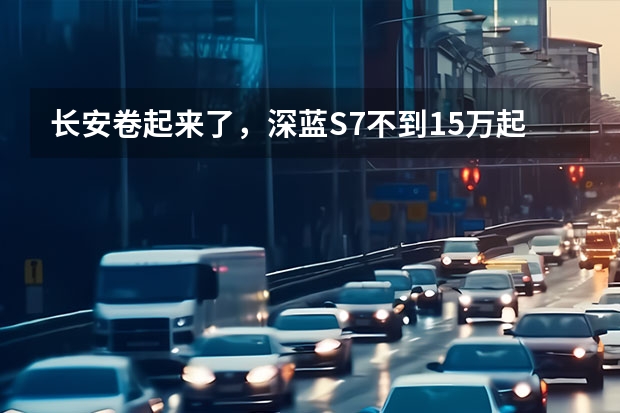 长安卷起来了，深蓝S7不到15万起，入门续航1040km 10万轿跑，我只推荐这三款，动力强、油耗低、质量有保障