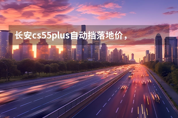 长安cs55plus自动挡落地价，长安CS55自动炫色落地大概多少钱呢