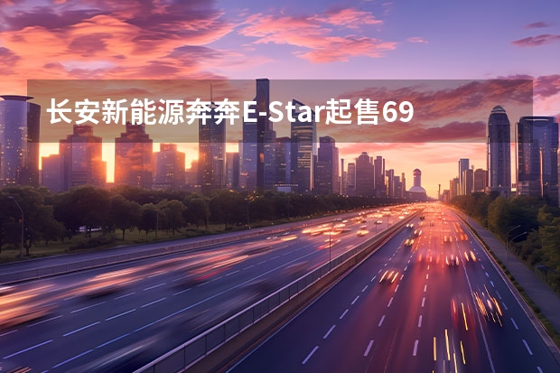 长安新能源奔奔E-Star起售6.98万元 续航301km（605km续航+实用配置 长安新能源CS55纯电版购车手册）