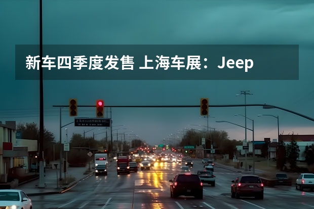 新车四季度发售 上海车展：Jeep多款新车亮相/牧马人4xe开启APP预售