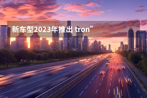 新车型2023年推出 tron”