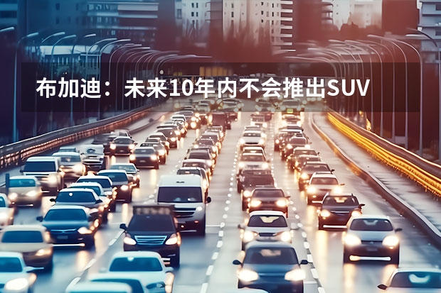 布加迪：未来10年内不会推出SUV和纯电新车 主打纯电跑车市场