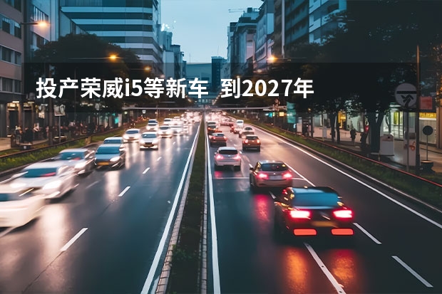 投产荣威i5等新车  到2027年将推7款纯电新车