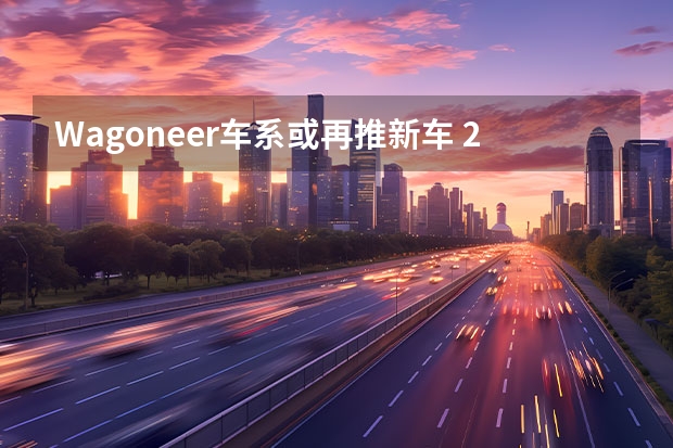 Wagoneer车系或再推新车 2022：Mobileye与极氪合作