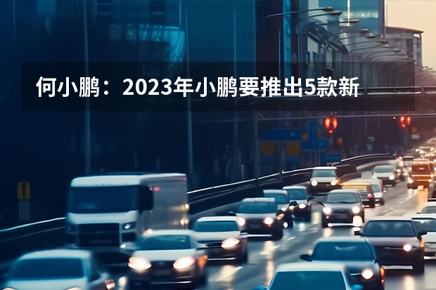 何小鹏：2023年小鹏要推出5款新车/此前计划3款 V齐换代