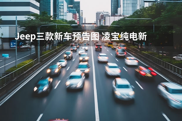 Jeep三款新车预告图 凌宝纯电新车申报图曝光