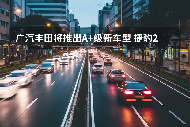 广汽丰田将推出A+级新车型 捷豹2025年前不会推出任何新车