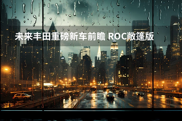 未来丰田重磅新车前瞻 ROC敞篷版你期待哪款