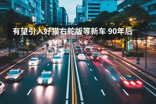 有望引入好猫右舵版等新车 90年后再推双门双座新车