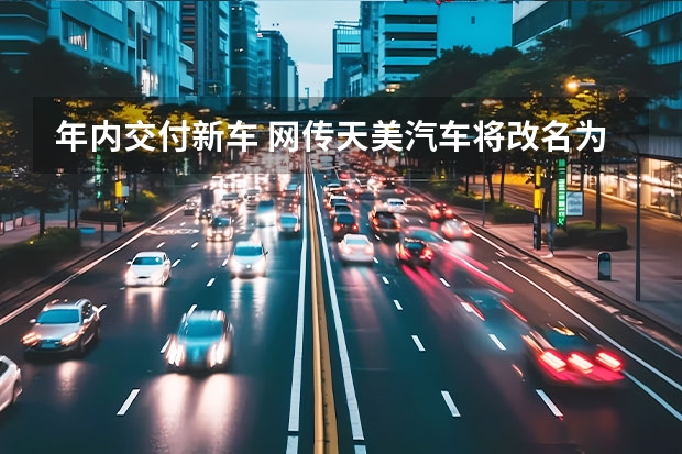 年内交付新车 网传天美汽车将改名为创维汽车