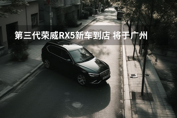 第三代荣威RX5新车到店 将于广州车展全球首发