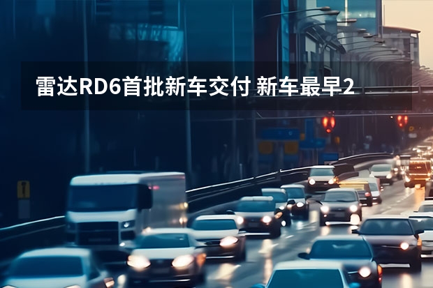 雷达RD6首批新车交付 新车最早2024年亮相