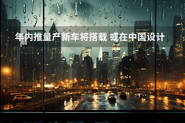 年内推量产新车将搭载 或在中国设计与制造/预计售价16万元